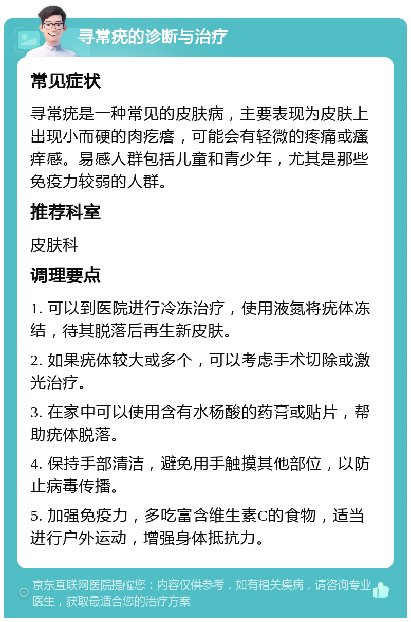 寻常疣的诊断与治疗 常见症状 寻常疣是一种常见的皮肤病，主要表现为皮肤上出现小而硬的肉疙瘩，可能会有轻微的疼痛或瘙痒感。易感人群包括儿童和青少年，尤其是那些免疫力较弱的人群。 推荐科室 皮肤科 调理要点 1. 可以到医院进行冷冻治疗，使用液氮将疣体冻结，待其脱落后再生新皮肤。 2. 如果疣体较大或多个，可以考虑手术切除或激光治疗。 3. 在家中可以使用含有水杨酸的药膏或贴片，帮助疣体脱落。 4. 保持手部清洁，避免用手触摸其他部位，以防止病毒传播。 5. 加强免疫力，多吃富含维生素C的食物，适当进行户外运动，增强身体抵抗力。