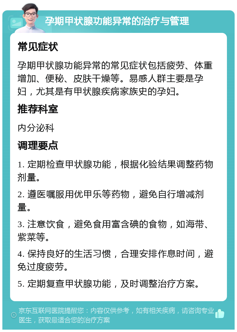 孕期甲状腺功能异常的治疗与管理 常见症状 孕期甲状腺功能异常的常见症状包括疲劳、体重增加、便秘、皮肤干燥等。易感人群主要是孕妇，尤其是有甲状腺疾病家族史的孕妇。 推荐科室 内分泌科 调理要点 1. 定期检查甲状腺功能，根据化验结果调整药物剂量。 2. 遵医嘱服用优甲乐等药物，避免自行增减剂量。 3. 注意饮食，避免食用富含碘的食物，如海带、紫菜等。 4. 保持良好的生活习惯，合理安排作息时间，避免过度疲劳。 5. 定期复查甲状腺功能，及时调整治疗方案。