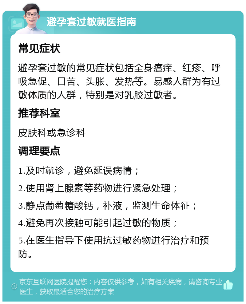 避孕套过敏就医指南 常见症状 避孕套过敏的常见症状包括全身瘙痒、红疹、呼吸急促、口苦、头胀、发热等。易感人群为有过敏体质的人群，特别是对乳胶过敏者。 推荐科室 皮肤科或急诊科 调理要点 1.及时就诊，避免延误病情； 2.使用肾上腺素等药物进行紧急处理； 3.静点葡萄糖酸钙，补液，监测生命体征； 4.避免再次接触可能引起过敏的物质； 5.在医生指导下使用抗过敏药物进行治疗和预防。