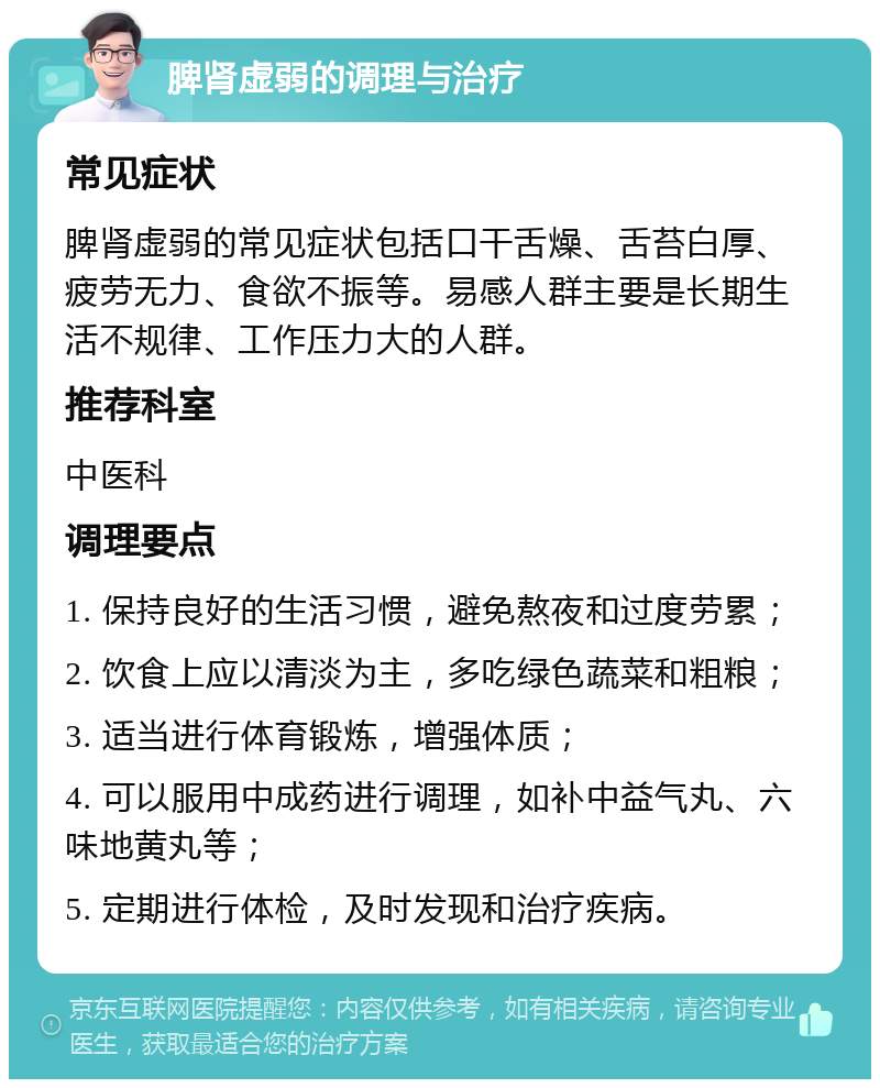 脾肾虚弱的调理与治疗 常见症状 脾肾虚弱的常见症状包括口干舌燥、舌苔白厚、疲劳无力、食欲不振等。易感人群主要是长期生活不规律、工作压力大的人群。 推荐科室 中医科 调理要点 1. 保持良好的生活习惯，避免熬夜和过度劳累； 2. 饮食上应以清淡为主，多吃绿色蔬菜和粗粮； 3. 适当进行体育锻炼，增强体质； 4. 可以服用中成药进行调理，如补中益气丸、六味地黄丸等； 5. 定期进行体检，及时发现和治疗疾病。