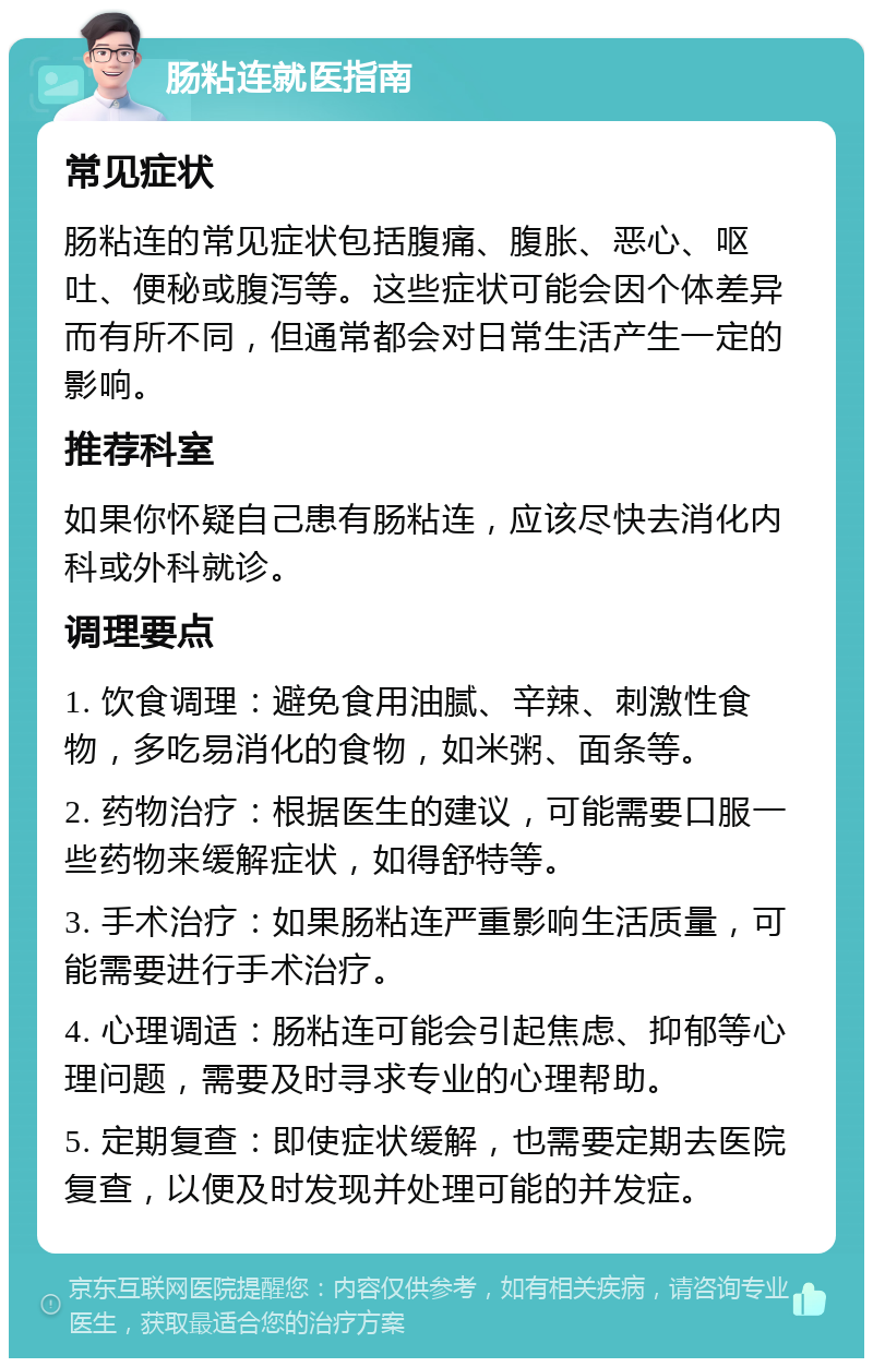 肠粘连就医指南 常见症状 肠粘连的常见症状包括腹痛、腹胀、恶心、呕吐、便秘或腹泻等。这些症状可能会因个体差异而有所不同，但通常都会对日常生活产生一定的影响。 推荐科室 如果你怀疑自己患有肠粘连，应该尽快去消化内科或外科就诊。 调理要点 1. 饮食调理：避免食用油腻、辛辣、刺激性食物，多吃易消化的食物，如米粥、面条等。 2. 药物治疗：根据医生的建议，可能需要口服一些药物来缓解症状，如得舒特等。 3. 手术治疗：如果肠粘连严重影响生活质量，可能需要进行手术治疗。 4. 心理调适：肠粘连可能会引起焦虑、抑郁等心理问题，需要及时寻求专业的心理帮助。 5. 定期复查：即使症状缓解，也需要定期去医院复查，以便及时发现并处理可能的并发症。