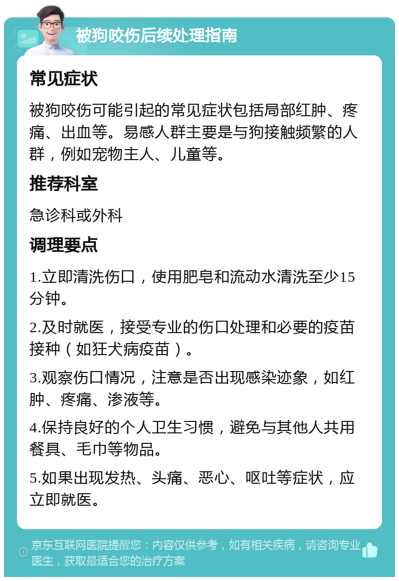 被狗咬伤后续处理指南 常见症状 被狗咬伤可能引起的常见症状包括局部红肿、疼痛、出血等。易感人群主要是与狗接触频繁的人群，例如宠物主人、儿童等。 推荐科室 急诊科或外科 调理要点 1.立即清洗伤口，使用肥皂和流动水清洗至少15分钟。 2.及时就医，接受专业的伤口处理和必要的疫苗接种（如狂犬病疫苗）。 3.观察伤口情况，注意是否出现感染迹象，如红肿、疼痛、渗液等。 4.保持良好的个人卫生习惯，避免与其他人共用餐具、毛巾等物品。 5.如果出现发热、头痛、恶心、呕吐等症状，应立即就医。