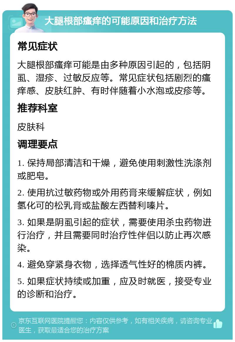 大腿根部瘙痒的可能原因和治疗方法 常见症状 大腿根部瘙痒可能是由多种原因引起的，包括阴虱、湿疹、过敏反应等。常见症状包括剧烈的瘙痒感、皮肤红肿、有时伴随着小水泡或皮疹等。 推荐科室 皮肤科 调理要点 1. 保持局部清洁和干燥，避免使用刺激性洗涤剂或肥皂。 2. 使用抗过敏药物或外用药膏来缓解症状，例如氢化可的松乳膏或盐酸左西替利嗪片。 3. 如果是阴虱引起的症状，需要使用杀虫药物进行治疗，并且需要同时治疗性伴侣以防止再次感染。 4. 避免穿紧身衣物，选择透气性好的棉质内裤。 5. 如果症状持续或加重，应及时就医，接受专业的诊断和治疗。