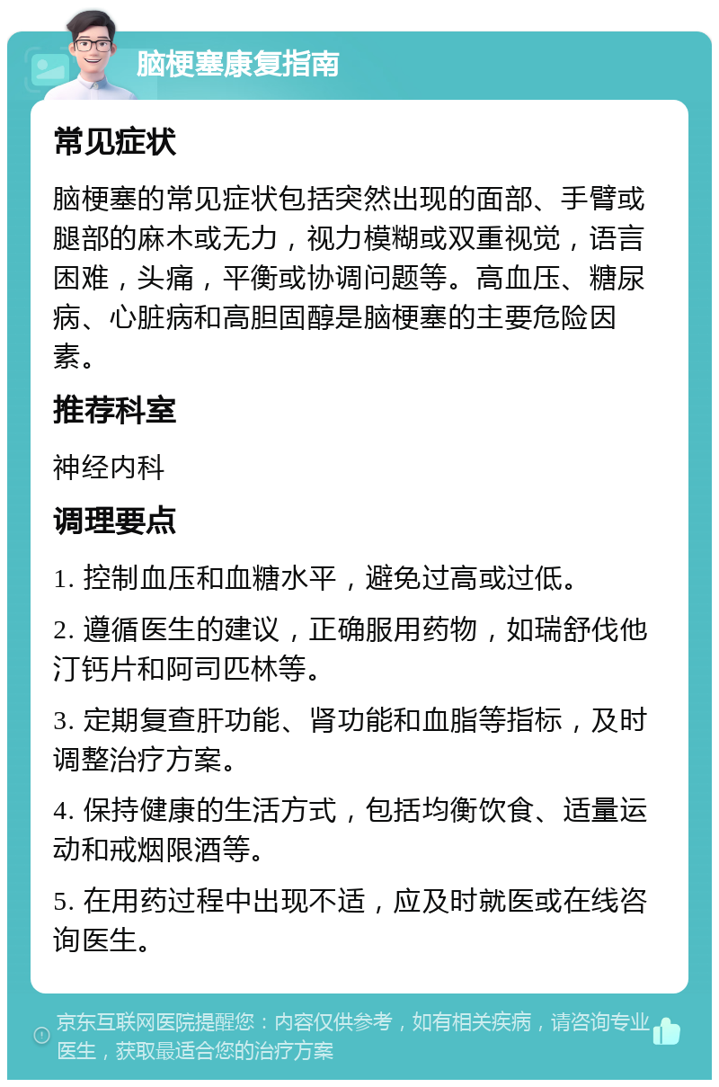 脑梗塞康复指南 常见症状 脑梗塞的常见症状包括突然出现的面部、手臂或腿部的麻木或无力，视力模糊或双重视觉，语言困难，头痛，平衡或协调问题等。高血压、糖尿病、心脏病和高胆固醇是脑梗塞的主要危险因素。 推荐科室 神经内科 调理要点 1. 控制血压和血糖水平，避免过高或过低。 2. 遵循医生的建议，正确服用药物，如瑞舒伐他汀钙片和阿司匹林等。 3. 定期复查肝功能、肾功能和血脂等指标，及时调整治疗方案。 4. 保持健康的生活方式，包括均衡饮食、适量运动和戒烟限酒等。 5. 在用药过程中出现不适，应及时就医或在线咨询医生。