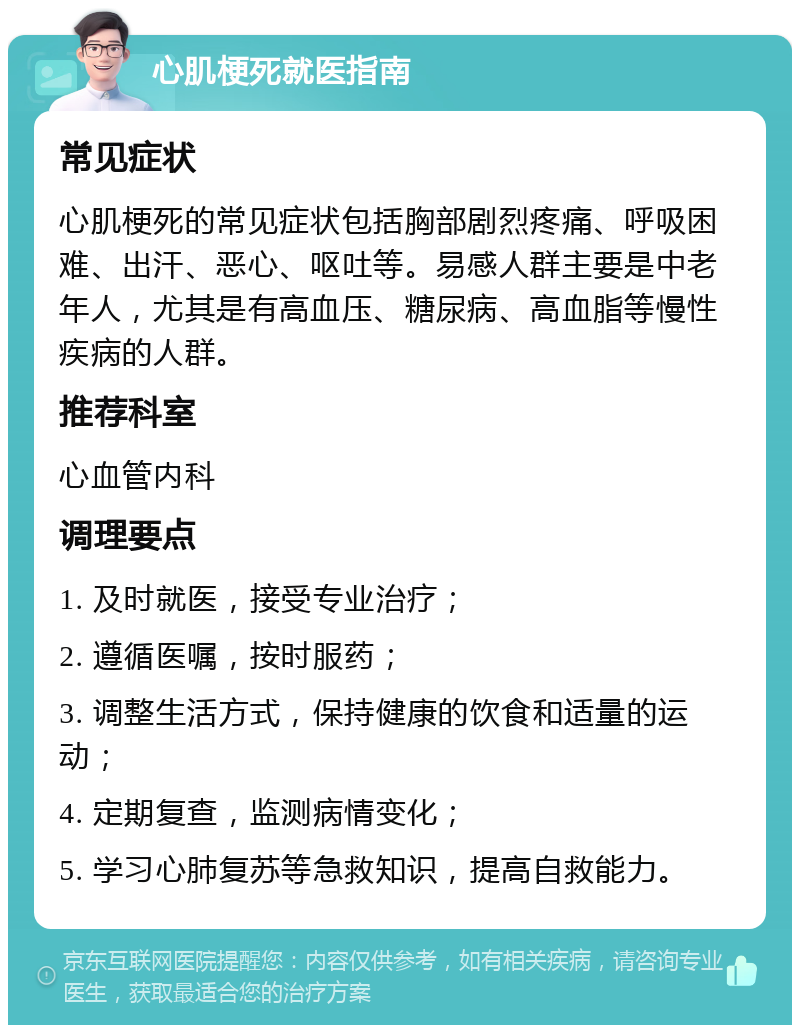 心肌梗死就医指南 常见症状 心肌梗死的常见症状包括胸部剧烈疼痛、呼吸困难、出汗、恶心、呕吐等。易感人群主要是中老年人，尤其是有高血压、糖尿病、高血脂等慢性疾病的人群。 推荐科室 心血管内科 调理要点 1. 及时就医，接受专业治疗； 2. 遵循医嘱，按时服药； 3. 调整生活方式，保持健康的饮食和适量的运动； 4. 定期复查，监测病情变化； 5. 学习心肺复苏等急救知识，提高自救能力。