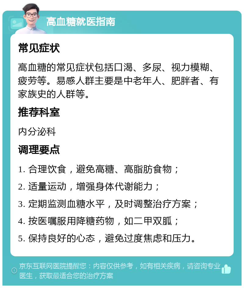 高血糖就医指南 常见症状 高血糖的常见症状包括口渴、多尿、视力模糊、疲劳等。易感人群主要是中老年人、肥胖者、有家族史的人群等。 推荐科室 内分泌科 调理要点 1. 合理饮食，避免高糖、高脂肪食物； 2. 适量运动，增强身体代谢能力； 3. 定期监测血糖水平，及时调整治疗方案； 4. 按医嘱服用降糖药物，如二甲双胍； 5. 保持良好的心态，避免过度焦虑和压力。