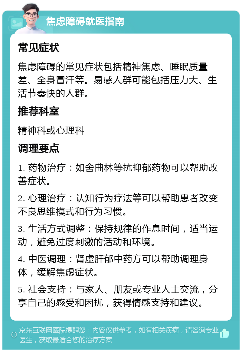 焦虑障碍就医指南 常见症状 焦虑障碍的常见症状包括精神焦虑、睡眠质量差、全身冒汗等。易感人群可能包括压力大、生活节奏快的人群。 推荐科室 精神科或心理科 调理要点 1. 药物治疗：如舍曲林等抗抑郁药物可以帮助改善症状。 2. 心理治疗：认知行为疗法等可以帮助患者改变不良思维模式和行为习惯。 3. 生活方式调整：保持规律的作息时间，适当运动，避免过度刺激的活动和环境。 4. 中医调理：肾虚肝郁中药方可以帮助调理身体，缓解焦虑症状。 5. 社会支持：与家人、朋友或专业人士交流，分享自己的感受和困扰，获得情感支持和建议。