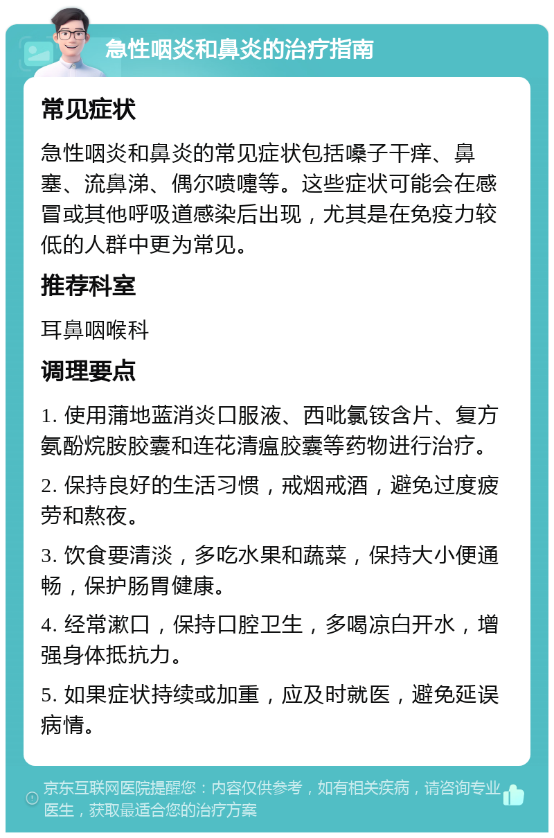 急性咽炎和鼻炎的治疗指南 常见症状 急性咽炎和鼻炎的常见症状包括嗓子干痒、鼻塞、流鼻涕、偶尔喷嚏等。这些症状可能会在感冒或其他呼吸道感染后出现，尤其是在免疫力较低的人群中更为常见。 推荐科室 耳鼻咽喉科 调理要点 1. 使用蒲地蓝消炎口服液、西吡氯铵含片、复方氨酚烷胺胶囊和连花清瘟胶囊等药物进行治疗。 2. 保持良好的生活习惯，戒烟戒酒，避免过度疲劳和熬夜。 3. 饮食要清淡，多吃水果和蔬菜，保持大小便通畅，保护肠胃健康。 4. 经常漱口，保持口腔卫生，多喝凉白开水，增强身体抵抗力。 5. 如果症状持续或加重，应及时就医，避免延误病情。