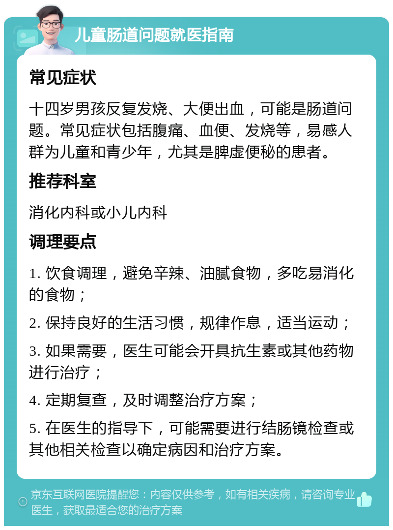 儿童肠道问题就医指南 常见症状 十四岁男孩反复发烧、大便出血，可能是肠道问题。常见症状包括腹痛、血便、发烧等，易感人群为儿童和青少年，尤其是脾虚便秘的患者。 推荐科室 消化内科或小儿内科 调理要点 1. 饮食调理，避免辛辣、油腻食物，多吃易消化的食物； 2. 保持良好的生活习惯，规律作息，适当运动； 3. 如果需要，医生可能会开具抗生素或其他药物进行治疗； 4. 定期复查，及时调整治疗方案； 5. 在医生的指导下，可能需要进行结肠镜检查或其他相关检查以确定病因和治疗方案。