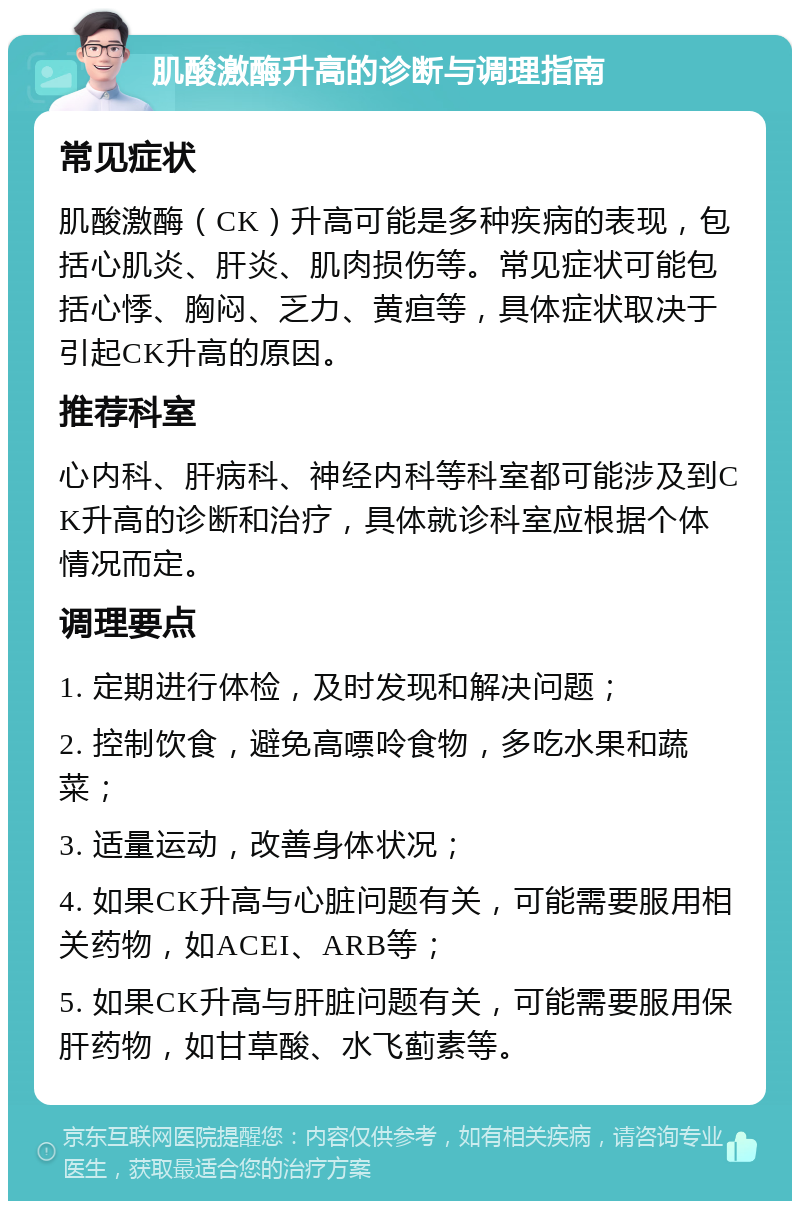 肌酸激酶升高的诊断与调理指南 常见症状 肌酸激酶（CK）升高可能是多种疾病的表现，包括心肌炎、肝炎、肌肉损伤等。常见症状可能包括心悸、胸闷、乏力、黄疸等，具体症状取决于引起CK升高的原因。 推荐科室 心内科、肝病科、神经内科等科室都可能涉及到CK升高的诊断和治疗，具体就诊科室应根据个体情况而定。 调理要点 1. 定期进行体检，及时发现和解决问题； 2. 控制饮食，避免高嘌呤食物，多吃水果和蔬菜； 3. 适量运动，改善身体状况； 4. 如果CK升高与心脏问题有关，可能需要服用相关药物，如ACEI、ARB等； 5. 如果CK升高与肝脏问题有关，可能需要服用保肝药物，如甘草酸、水飞蓟素等。