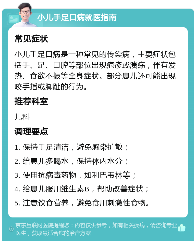 小儿手足口病就医指南 常见症状 小儿手足口病是一种常见的传染病，主要症状包括手、足、口腔等部位出现疱疹或溃疡，伴有发热、食欲不振等全身症状。部分患儿还可能出现咬手指或脚趾的行为。 推荐科室 儿科 调理要点 1. 保持手足清洁，避免感染扩散； 2. 给患儿多喝水，保持体内水分； 3. 使用抗病毒药物，如利巴韦林等； 4. 给患儿服用维生素B，帮助改善症状； 5. 注意饮食营养，避免食用刺激性食物。