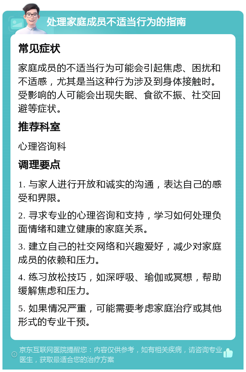 处理家庭成员不适当行为的指南 常见症状 家庭成员的不适当行为可能会引起焦虑、困扰和不适感，尤其是当这种行为涉及到身体接触时。受影响的人可能会出现失眠、食欲不振、社交回避等症状。 推荐科室 心理咨询科 调理要点 1. 与家人进行开放和诚实的沟通，表达自己的感受和界限。 2. 寻求专业的心理咨询和支持，学习如何处理负面情绪和建立健康的家庭关系。 3. 建立自己的社交网络和兴趣爱好，减少对家庭成员的依赖和压力。 4. 练习放松技巧，如深呼吸、瑜伽或冥想，帮助缓解焦虑和压力。 5. 如果情况严重，可能需要考虑家庭治疗或其他形式的专业干预。