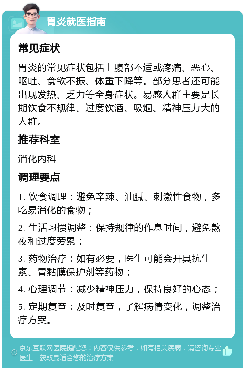 胃炎就医指南 常见症状 胃炎的常见症状包括上腹部不适或疼痛、恶心、呕吐、食欲不振、体重下降等。部分患者还可能出现发热、乏力等全身症状。易感人群主要是长期饮食不规律、过度饮酒、吸烟、精神压力大的人群。 推荐科室 消化内科 调理要点 1. 饮食调理：避免辛辣、油腻、刺激性食物，多吃易消化的食物； 2. 生活习惯调整：保持规律的作息时间，避免熬夜和过度劳累； 3. 药物治疗：如有必要，医生可能会开具抗生素、胃黏膜保护剂等药物； 4. 心理调节：减少精神压力，保持良好的心态； 5. 定期复查：及时复查，了解病情变化，调整治疗方案。