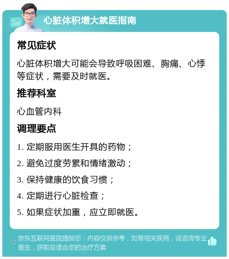 心脏体积增大就医指南 常见症状 心脏体积增大可能会导致呼吸困难、胸痛、心悸等症状，需要及时就医。 推荐科室 心血管内科 调理要点 1. 定期服用医生开具的药物； 2. 避免过度劳累和情绪激动； 3. 保持健康的饮食习惯； 4. 定期进行心脏检查； 5. 如果症状加重，应立即就医。