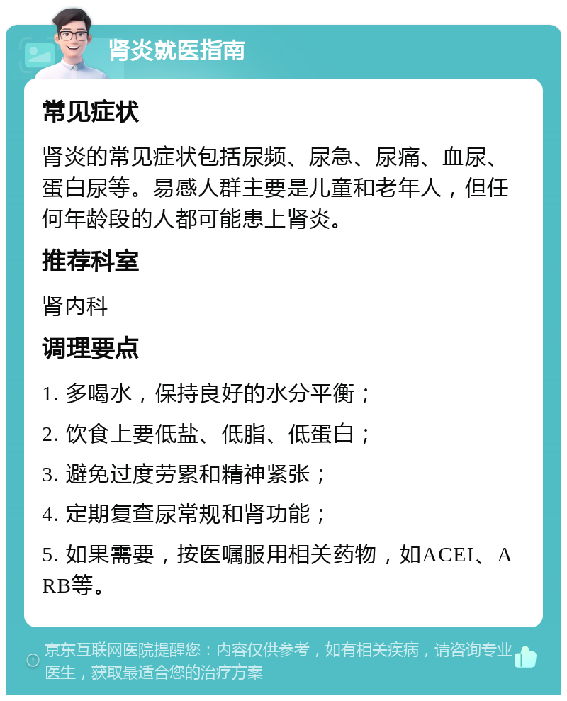 肾炎就医指南 常见症状 肾炎的常见症状包括尿频、尿急、尿痛、血尿、蛋白尿等。易感人群主要是儿童和老年人，但任何年龄段的人都可能患上肾炎。 推荐科室 肾内科 调理要点 1. 多喝水，保持良好的水分平衡； 2. 饮食上要低盐、低脂、低蛋白； 3. 避免过度劳累和精神紧张； 4. 定期复查尿常规和肾功能； 5. 如果需要，按医嘱服用相关药物，如ACEI、ARB等。