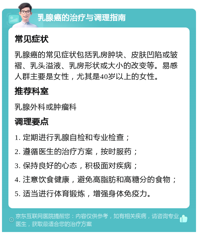 乳腺癌的治疗与调理指南 常见症状 乳腺癌的常见症状包括乳房肿块、皮肤凹陷或皱褶、乳头溢液、乳房形状或大小的改变等。易感人群主要是女性，尤其是40岁以上的女性。 推荐科室 乳腺外科或肿瘤科 调理要点 1. 定期进行乳腺自检和专业检查； 2. 遵循医生的治疗方案，按时服药； 3. 保持良好的心态，积极面对疾病； 4. 注意饮食健康，避免高脂肪和高糖分的食物； 5. 适当进行体育锻炼，增强身体免疫力。