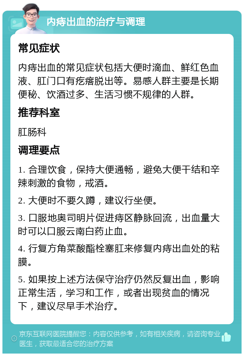 内痔出血的治疗与调理 常见症状 内痔出血的常见症状包括大便时滴血、鲜红色血液、肛门口有疙瘩脱出等。易感人群主要是长期便秘、饮酒过多、生活习惯不规律的人群。 推荐科室 肛肠科 调理要点 1. 合理饮食，保持大便通畅，避免大便干结和辛辣刺激的食物，戒酒。 2. 大便时不要久蹲，建议行坐便。 3. 口服地奥司明片促进痔区静脉回流，出血量大时可以口服云南白药止血。 4. 行复方角菜酸酯栓塞肛来修复内痔出血处的粘膜。 5. 如果按上述方法保守治疗仍然反复出血，影响正常生活，学习和工作，或者出现贫血的情况下，建议尽早手术治疗。