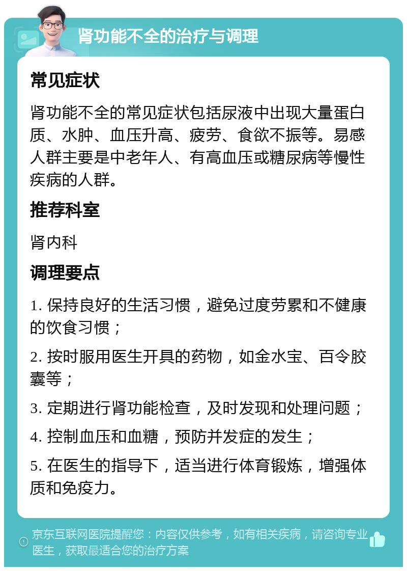 肾功能不全的治疗与调理 常见症状 肾功能不全的常见症状包括尿液中出现大量蛋白质、水肿、血压升高、疲劳、食欲不振等。易感人群主要是中老年人、有高血压或糖尿病等慢性疾病的人群。 推荐科室 肾内科 调理要点 1. 保持良好的生活习惯，避免过度劳累和不健康的饮食习惯； 2. 按时服用医生开具的药物，如金水宝、百令胶囊等； 3. 定期进行肾功能检查，及时发现和处理问题； 4. 控制血压和血糖，预防并发症的发生； 5. 在医生的指导下，适当进行体育锻炼，增强体质和免疫力。