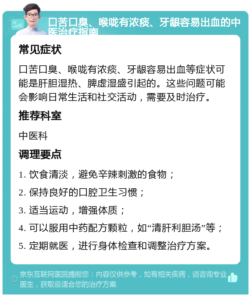 口苦口臭、喉咙有浓痰、牙龈容易出血的中医治疗指南 常见症状 口苦口臭、喉咙有浓痰、牙龈容易出血等症状可能是肝胆湿热、脾虚湿盛引起的。这些问题可能会影响日常生活和社交活动，需要及时治疗。 推荐科室 中医科 调理要点 1. 饮食清淡，避免辛辣刺激的食物； 2. 保持良好的口腔卫生习惯； 3. 适当运动，增强体质； 4. 可以服用中药配方颗粒，如“清肝利胆汤”等； 5. 定期就医，进行身体检查和调整治疗方案。