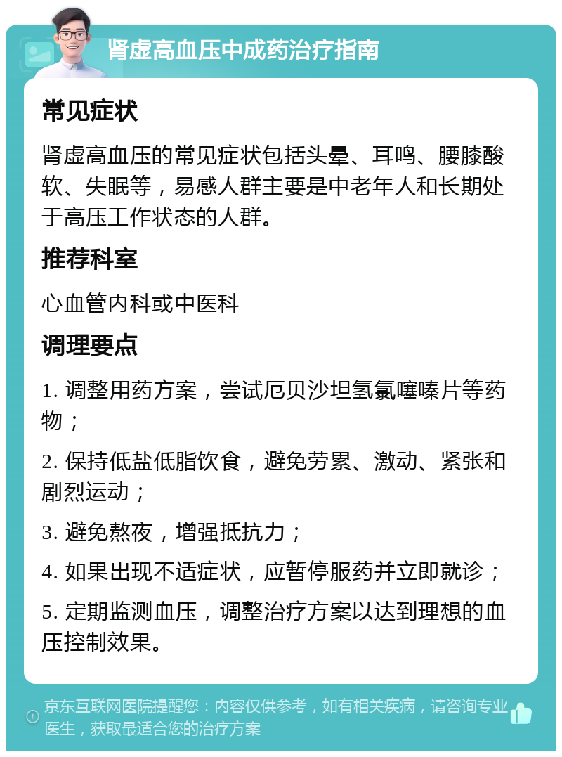 肾虚高血压中成药治疗指南 常见症状 肾虚高血压的常见症状包括头晕、耳鸣、腰膝酸软、失眠等，易感人群主要是中老年人和长期处于高压工作状态的人群。 推荐科室 心血管内科或中医科 调理要点 1. 调整用药方案，尝试厄贝沙坦氢氯噻嗪片等药物； 2. 保持低盐低脂饮食，避免劳累、激动、紧张和剧烈运动； 3. 避免熬夜，增强抵抗力； 4. 如果出现不适症状，应暂停服药并立即就诊； 5. 定期监测血压，调整治疗方案以达到理想的血压控制效果。