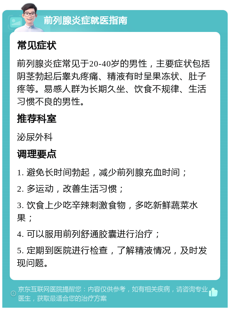 前列腺炎症就医指南 常见症状 前列腺炎症常见于20-40岁的男性，主要症状包括阴茎勃起后睾丸疼痛、精液有时呈果冻状、肚子疼等。易感人群为长期久坐、饮食不规律、生活习惯不良的男性。 推荐科室 泌尿外科 调理要点 1. 避免长时间勃起，减少前列腺充血时间； 2. 多运动，改善生活习惯； 3. 饮食上少吃辛辣刺激食物，多吃新鲜蔬菜水果； 4. 可以服用前列舒通胶囊进行治疗； 5. 定期到医院进行检查，了解精液情况，及时发现问题。