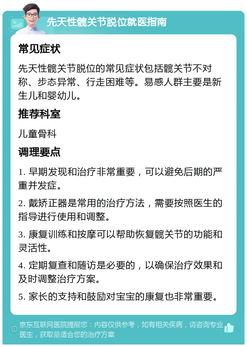 先天性髋关节脱位就医指南 常见症状 先天性髋关节脱位的常见症状包括髋关节不对称、步态异常、行走困难等。易感人群主要是新生儿和婴幼儿。 推荐科室 儿童骨科 调理要点 1. 早期发现和治疗非常重要，可以避免后期的严重并发症。 2. 戴矫正器是常用的治疗方法，需要按照医生的指导进行使用和调整。 3. 康复训练和按摩可以帮助恢复髋关节的功能和灵活性。 4. 定期复查和随访是必要的，以确保治疗效果和及时调整治疗方案。 5. 家长的支持和鼓励对宝宝的康复也非常重要。