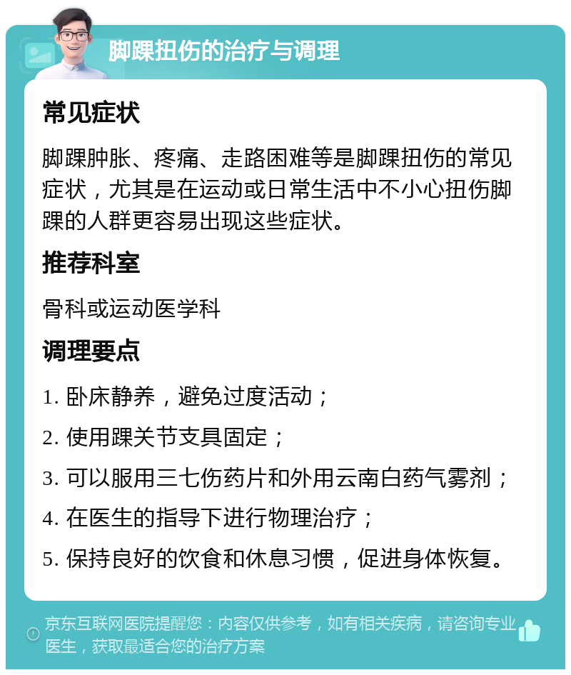 脚踝扭伤的治疗与调理 常见症状 脚踝肿胀、疼痛、走路困难等是脚踝扭伤的常见症状，尤其是在运动或日常生活中不小心扭伤脚踝的人群更容易出现这些症状。 推荐科室 骨科或运动医学科 调理要点 1. 卧床静养，避免过度活动； 2. 使用踝关节支具固定； 3. 可以服用三七伤药片和外用云南白药气雾剂； 4. 在医生的指导下进行物理治疗； 5. 保持良好的饮食和休息习惯，促进身体恢复。