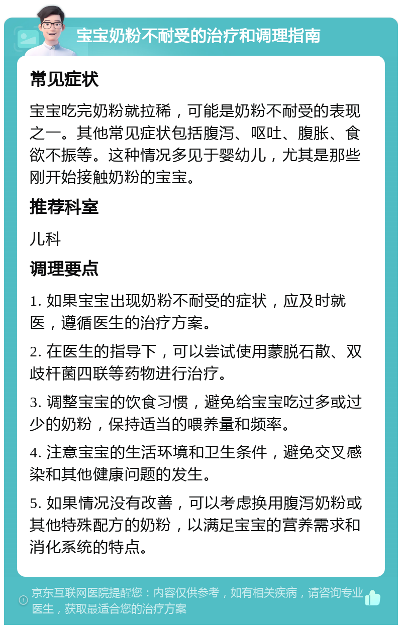 宝宝奶粉不耐受的治疗和调理指南 常见症状 宝宝吃完奶粉就拉稀，可能是奶粉不耐受的表现之一。其他常见症状包括腹泻、呕吐、腹胀、食欲不振等。这种情况多见于婴幼儿，尤其是那些刚开始接触奶粉的宝宝。 推荐科室 儿科 调理要点 1. 如果宝宝出现奶粉不耐受的症状，应及时就医，遵循医生的治疗方案。 2. 在医生的指导下，可以尝试使用蒙脱石散、双歧杆菌四联等药物进行治疗。 3. 调整宝宝的饮食习惯，避免给宝宝吃过多或过少的奶粉，保持适当的喂养量和频率。 4. 注意宝宝的生活环境和卫生条件，避免交叉感染和其他健康问题的发生。 5. 如果情况没有改善，可以考虑换用腹泻奶粉或其他特殊配方的奶粉，以满足宝宝的营养需求和消化系统的特点。