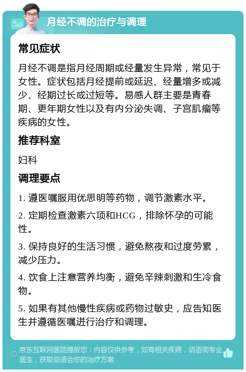 月经不调的治疗与调理 常见症状 月经不调是指月经周期或经量发生异常，常见于女性。症状包括月经提前或延迟、经量增多或减少、经期过长或过短等。易感人群主要是青春期、更年期女性以及有内分泌失调、子宫肌瘤等疾病的女性。 推荐科室 妇科 调理要点 1. 遵医嘱服用优思明等药物，调节激素水平。 2. 定期检查激素六项和HCG，排除怀孕的可能性。 3. 保持良好的生活习惯，避免熬夜和过度劳累，减少压力。 4. 饮食上注意营养均衡，避免辛辣刺激和生冷食物。 5. 如果有其他慢性疾病或药物过敏史，应告知医生并遵循医嘱进行治疗和调理。