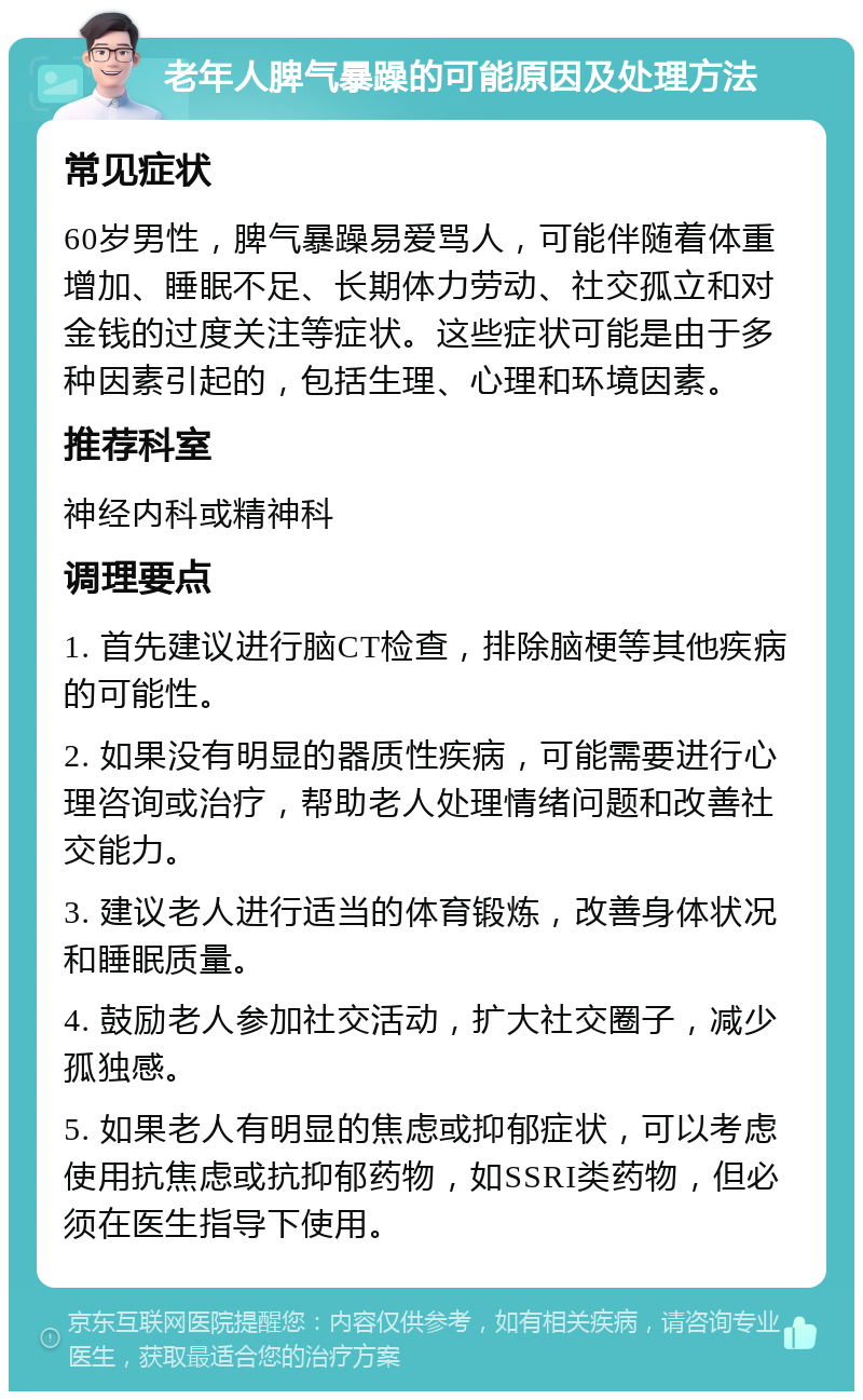 老年人脾气暴躁的可能原因及处理方法 常见症状 60岁男性，脾气暴躁易爱骂人，可能伴随着体重增加、睡眠不足、长期体力劳动、社交孤立和对金钱的过度关注等症状。这些症状可能是由于多种因素引起的，包括生理、心理和环境因素。 推荐科室 神经内科或精神科 调理要点 1. 首先建议进行脑CT检查，排除脑梗等其他疾病的可能性。 2. 如果没有明显的器质性疾病，可能需要进行心理咨询或治疗，帮助老人处理情绪问题和改善社交能力。 3. 建议老人进行适当的体育锻炼，改善身体状况和睡眠质量。 4. 鼓励老人参加社交活动，扩大社交圈子，减少孤独感。 5. 如果老人有明显的焦虑或抑郁症状，可以考虑使用抗焦虑或抗抑郁药物，如SSRI类药物，但必须在医生指导下使用。