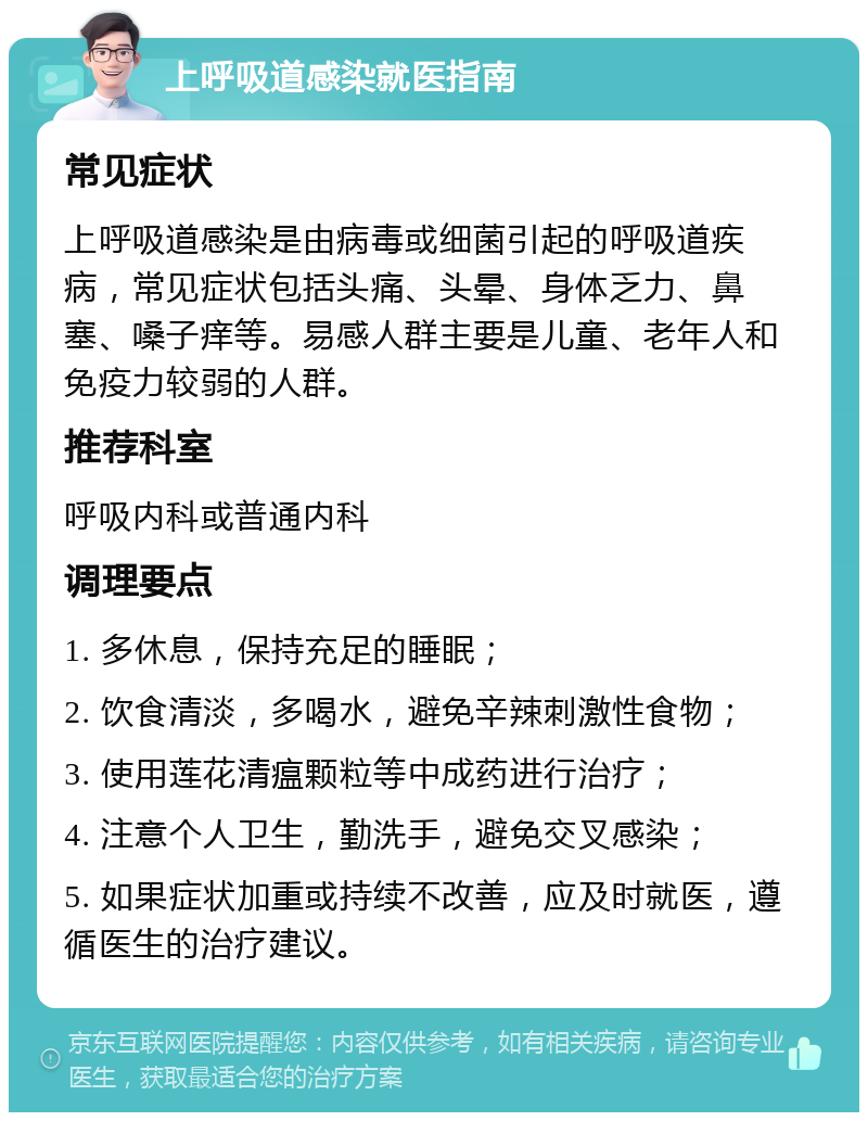 上呼吸道感染就医指南 常见症状 上呼吸道感染是由病毒或细菌引起的呼吸道疾病，常见症状包括头痛、头晕、身体乏力、鼻塞、嗓子痒等。易感人群主要是儿童、老年人和免疫力较弱的人群。 推荐科室 呼吸内科或普通内科 调理要点 1. 多休息，保持充足的睡眠； 2. 饮食清淡，多喝水，避免辛辣刺激性食物； 3. 使用莲花清瘟颗粒等中成药进行治疗； 4. 注意个人卫生，勤洗手，避免交叉感染； 5. 如果症状加重或持续不改善，应及时就医，遵循医生的治疗建议。