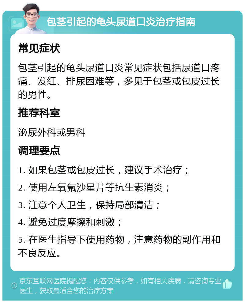 包茎引起的龟头尿道口炎治疗指南 常见症状 包茎引起的龟头尿道口炎常见症状包括尿道口疼痛、发红、排尿困难等，多见于包茎或包皮过长的男性。 推荐科室 泌尿外科或男科 调理要点 1. 如果包茎或包皮过长，建议手术治疗； 2. 使用左氧氟沙星片等抗生素消炎； 3. 注意个人卫生，保持局部清洁； 4. 避免过度摩擦和刺激； 5. 在医生指导下使用药物，注意药物的副作用和不良反应。