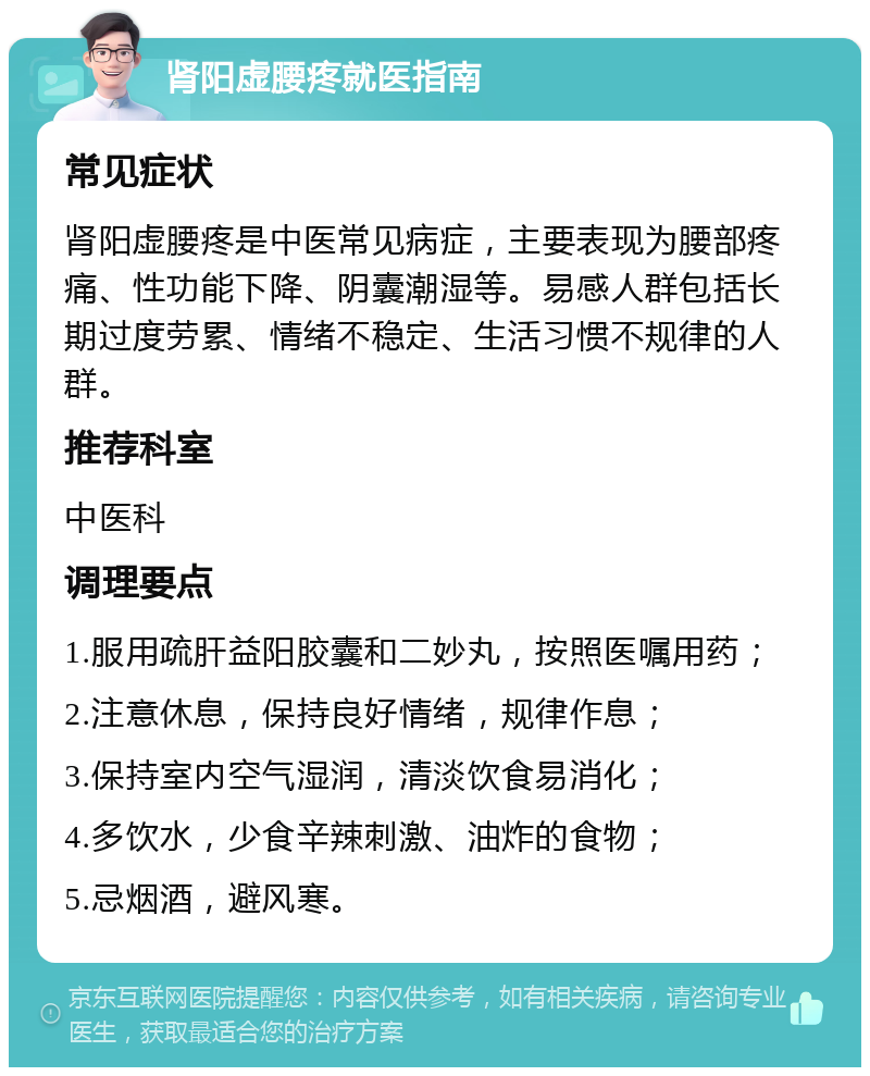 肾阳虚腰疼就医指南 常见症状 肾阳虚腰疼是中医常见病症，主要表现为腰部疼痛、性功能下降、阴囊潮湿等。易感人群包括长期过度劳累、情绪不稳定、生活习惯不规律的人群。 推荐科室 中医科 调理要点 1.服用疏肝益阳胶囊和二妙丸，按照医嘱用药； 2.注意休息，保持良好情绪，规律作息； 3.保持室内空气湿润，清淡饮食易消化； 4.多饮水，少食辛辣刺激、油炸的食物； 5.忌烟酒，避风寒。