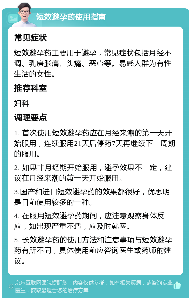 短效避孕药使用指南 常见症状 短效避孕药主要用于避孕，常见症状包括月经不调、乳房胀痛、头痛、恶心等。易感人群为有性生活的女性。 推荐科室 妇科 调理要点 1. 首次使用短效避孕药应在月经来潮的第一天开始服用，连续服用21天后停药7天再继续下一周期的服用。 2. 如果非月经期开始服用，避孕效果不一定，建议在月经来潮的第一天开始服用。 3.国产和进口短效避孕药的效果都很好，优思明是目前使用较多的一种。 4. 在服用短效避孕药期间，应注意观察身体反应，如出现严重不适，应及时就医。 5. 长效避孕药的使用方法和注意事项与短效避孕药有所不同，具体使用前应咨询医生或药师的建议。