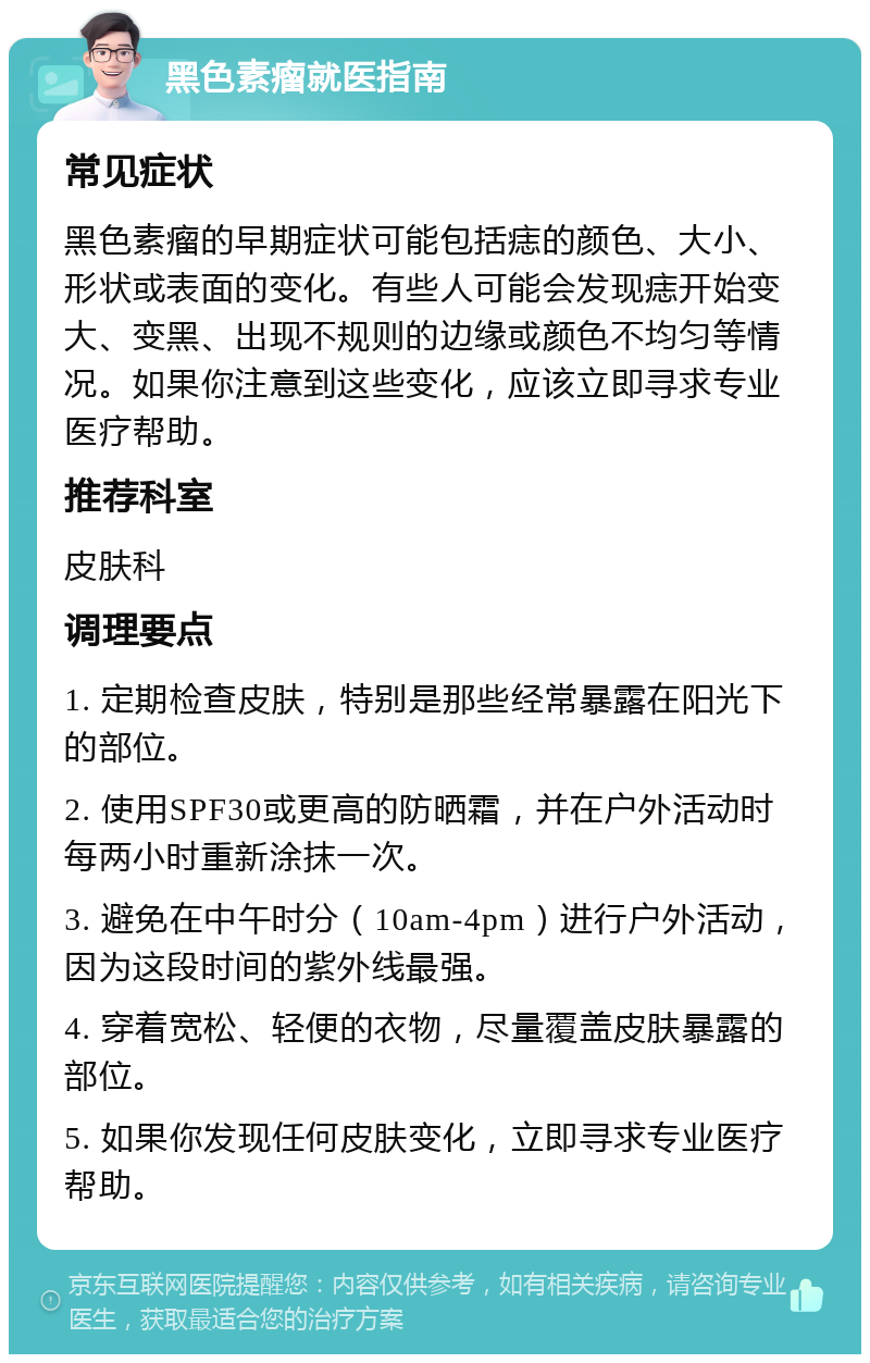 黑色素瘤就医指南 常见症状 黑色素瘤的早期症状可能包括痣的颜色、大小、形状或表面的变化。有些人可能会发现痣开始变大、变黑、出现不规则的边缘或颜色不均匀等情况。如果你注意到这些变化，应该立即寻求专业医疗帮助。 推荐科室 皮肤科 调理要点 1. 定期检查皮肤，特别是那些经常暴露在阳光下的部位。 2. 使用SPF30或更高的防晒霜，并在户外活动时每两小时重新涂抹一次。 3. 避免在中午时分（10am-4pm）进行户外活动，因为这段时间的紫外线最强。 4. 穿着宽松、轻便的衣物，尽量覆盖皮肤暴露的部位。 5. 如果你发现任何皮肤变化，立即寻求专业医疗帮助。