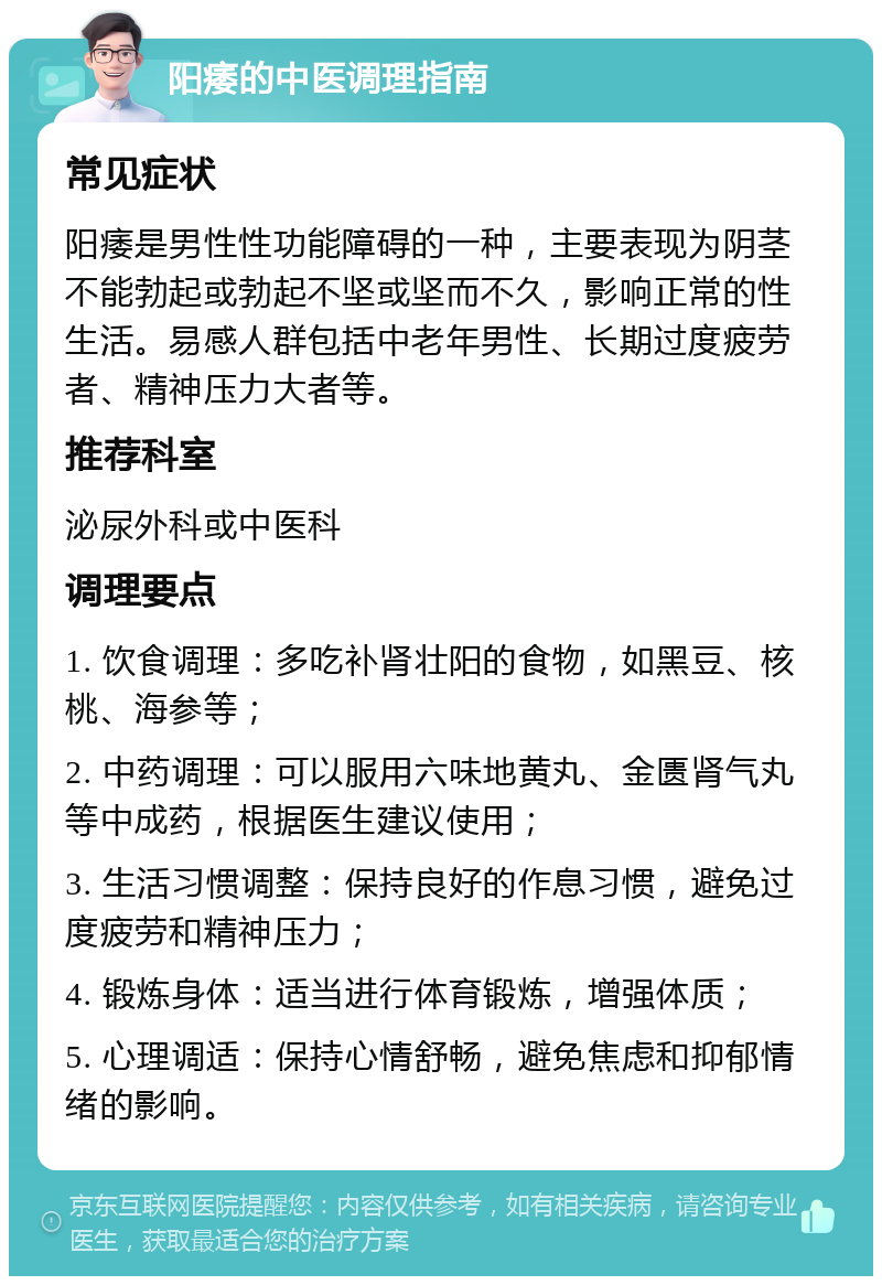 阳痿的中医调理指南 常见症状 阳痿是男性性功能障碍的一种，主要表现为阴茎不能勃起或勃起不坚或坚而不久，影响正常的性生活。易感人群包括中老年男性、长期过度疲劳者、精神压力大者等。 推荐科室 泌尿外科或中医科 调理要点 1. 饮食调理：多吃补肾壮阳的食物，如黑豆、核桃、海参等； 2. 中药调理：可以服用六味地黄丸、金匮肾气丸等中成药，根据医生建议使用； 3. 生活习惯调整：保持良好的作息习惯，避免过度疲劳和精神压力； 4. 锻炼身体：适当进行体育锻炼，增强体质； 5. 心理调适：保持心情舒畅，避免焦虑和抑郁情绪的影响。