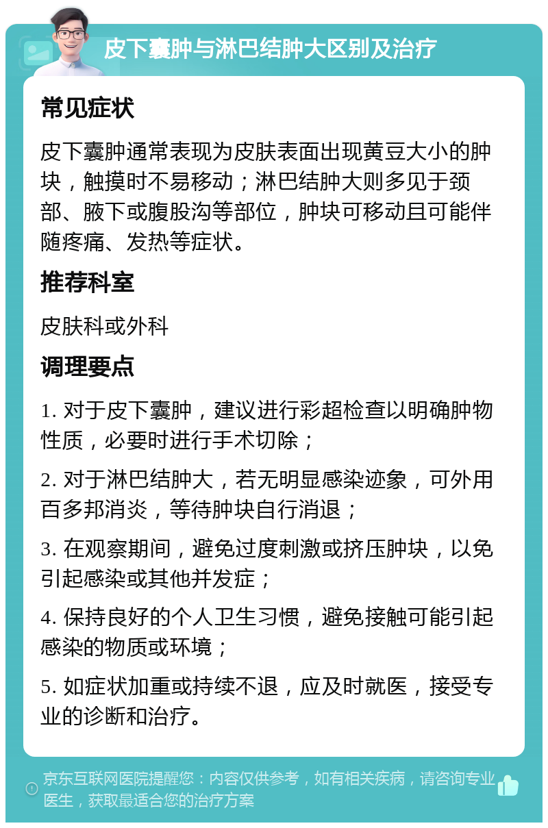 皮下囊肿与淋巴结肿大区别及治疗 常见症状 皮下囊肿通常表现为皮肤表面出现黄豆大小的肿块，触摸时不易移动；淋巴结肿大则多见于颈部、腋下或腹股沟等部位，肿块可移动且可能伴随疼痛、发热等症状。 推荐科室 皮肤科或外科 调理要点 1. 对于皮下囊肿，建议进行彩超检查以明确肿物性质，必要时进行手术切除； 2. 对于淋巴结肿大，若无明显感染迹象，可外用百多邦消炎，等待肿块自行消退； 3. 在观察期间，避免过度刺激或挤压肿块，以免引起感染或其他并发症； 4. 保持良好的个人卫生习惯，避免接触可能引起感染的物质或环境； 5. 如症状加重或持续不退，应及时就医，接受专业的诊断和治疗。