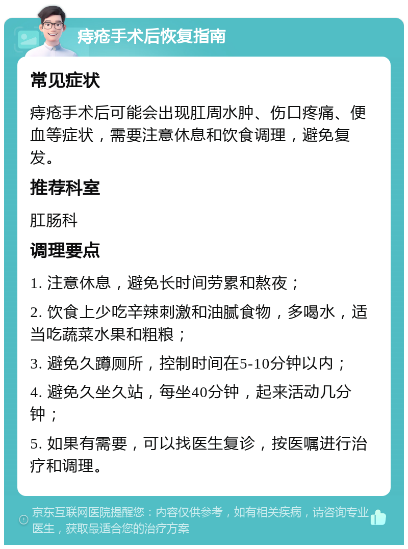 痔疮手术后恢复指南 常见症状 痔疮手术后可能会出现肛周水肿、伤口疼痛、便血等症状，需要注意休息和饮食调理，避免复发。 推荐科室 肛肠科 调理要点 1. 注意休息，避免长时间劳累和熬夜； 2. 饮食上少吃辛辣刺激和油腻食物，多喝水，适当吃蔬菜水果和粗粮； 3. 避免久蹲厕所，控制时间在5-10分钟以内； 4. 避免久坐久站，每坐40分钟，起来活动几分钟； 5. 如果有需要，可以找医生复诊，按医嘱进行治疗和调理。