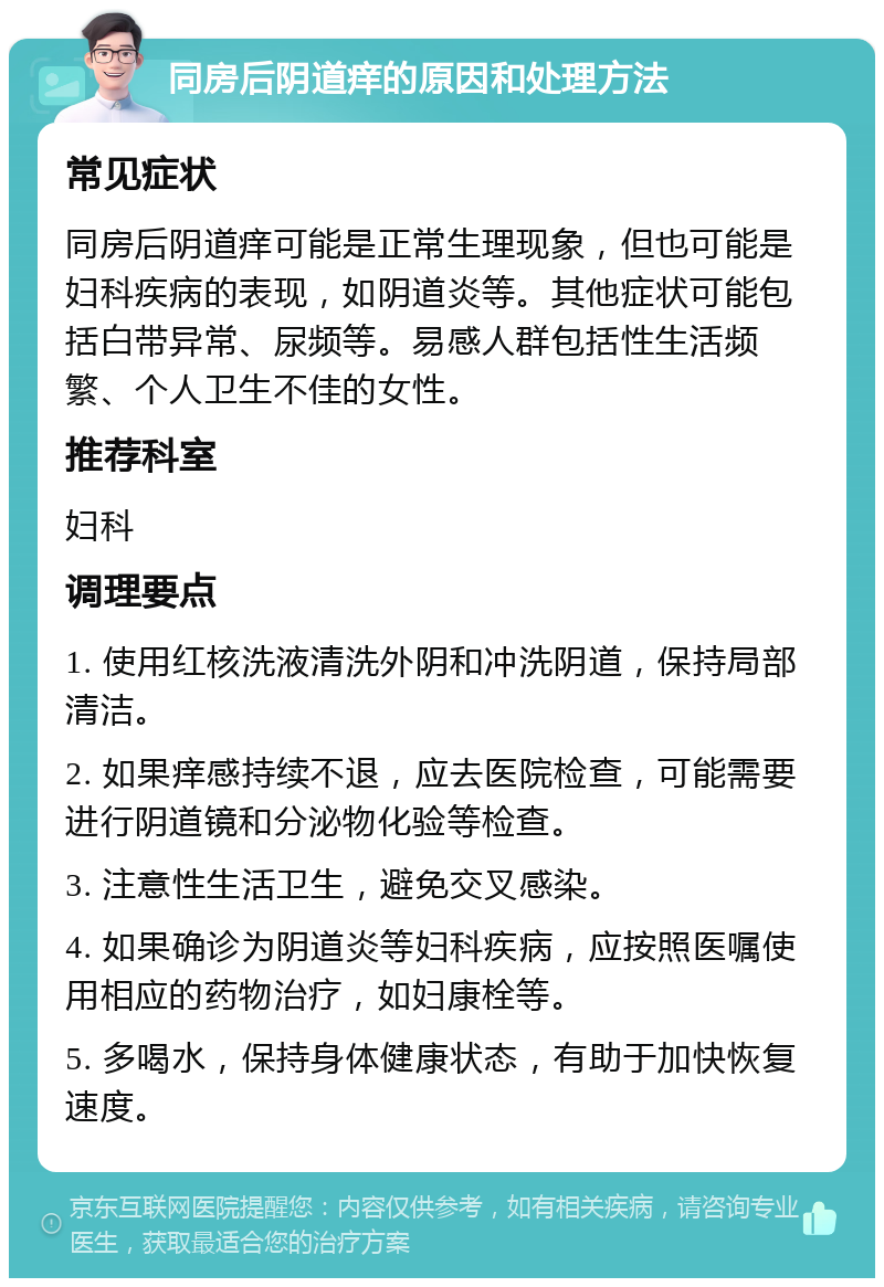 同房后阴道痒的原因和处理方法 常见症状 同房后阴道痒可能是正常生理现象，但也可能是妇科疾病的表现，如阴道炎等。其他症状可能包括白带异常、尿频等。易感人群包括性生活频繁、个人卫生不佳的女性。 推荐科室 妇科 调理要点 1. 使用红核洗液清洗外阴和冲洗阴道，保持局部清洁。 2. 如果痒感持续不退，应去医院检查，可能需要进行阴道镜和分泌物化验等检查。 3. 注意性生活卫生，避免交叉感染。 4. 如果确诊为阴道炎等妇科疾病，应按照医嘱使用相应的药物治疗，如妇康栓等。 5. 多喝水，保持身体健康状态，有助于加快恢复速度。