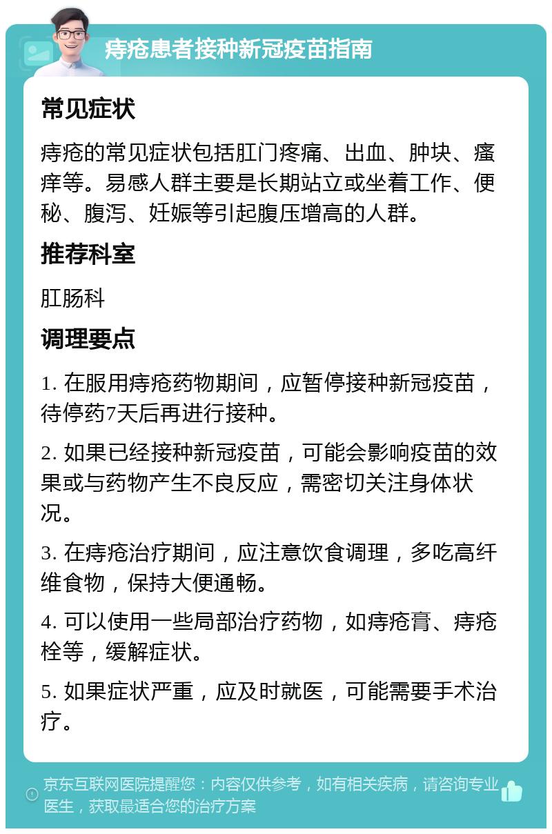 痔疮患者接种新冠疫苗指南 常见症状 痔疮的常见症状包括肛门疼痛、出血、肿块、瘙痒等。易感人群主要是长期站立或坐着工作、便秘、腹泻、妊娠等引起腹压增高的人群。 推荐科室 肛肠科 调理要点 1. 在服用痔疮药物期间，应暂停接种新冠疫苗，待停药7天后再进行接种。 2. 如果已经接种新冠疫苗，可能会影响疫苗的效果或与药物产生不良反应，需密切关注身体状况。 3. 在痔疮治疗期间，应注意饮食调理，多吃高纤维食物，保持大便通畅。 4. 可以使用一些局部治疗药物，如痔疮膏、痔疮栓等，缓解症状。 5. 如果症状严重，应及时就医，可能需要手术治疗。