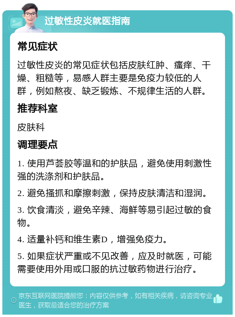 过敏性皮炎就医指南 常见症状 过敏性皮炎的常见症状包括皮肤红肿、瘙痒、干燥、粗糙等，易感人群主要是免疫力较低的人群，例如熬夜、缺乏锻炼、不规律生活的人群。 推荐科室 皮肤科 调理要点 1. 使用芦荟胶等温和的护肤品，避免使用刺激性强的洗涤剂和护肤品。 2. 避免搔抓和摩擦刺激，保持皮肤清洁和湿润。 3. 饮食清淡，避免辛辣、海鲜等易引起过敏的食物。 4. 适量补钙和维生素D，增强免疫力。 5. 如果症状严重或不见改善，应及时就医，可能需要使用外用或口服的抗过敏药物进行治疗。