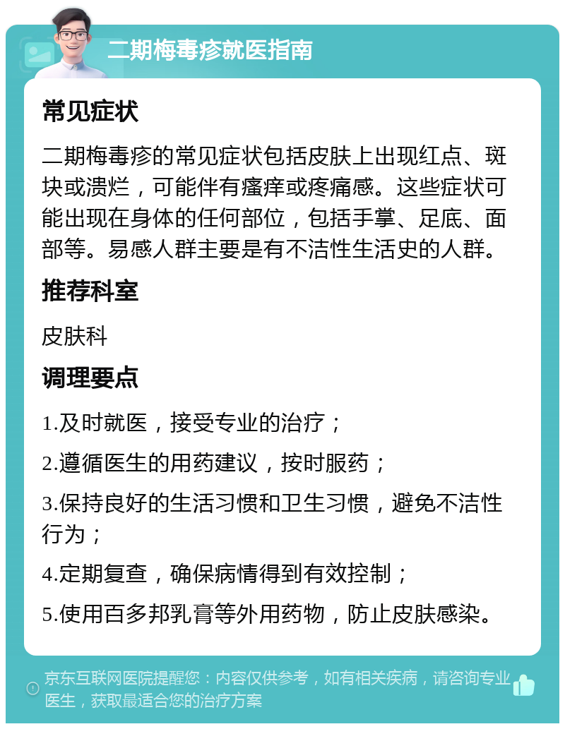 二期梅毒疹就医指南 常见症状 二期梅毒疹的常见症状包括皮肤上出现红点、斑块或溃烂，可能伴有瘙痒或疼痛感。这些症状可能出现在身体的任何部位，包括手掌、足底、面部等。易感人群主要是有不洁性生活史的人群。 推荐科室 皮肤科 调理要点 1.及时就医，接受专业的治疗； 2.遵循医生的用药建议，按时服药； 3.保持良好的生活习惯和卫生习惯，避免不洁性行为； 4.定期复查，确保病情得到有效控制； 5.使用百多邦乳膏等外用药物，防止皮肤感染。