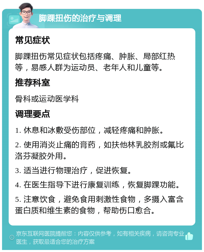 脚踝扭伤的治疗与调理 常见症状 脚踝扭伤常见症状包括疼痛、肿胀、局部红热等，易感人群为运动员、老年人和儿童等。 推荐科室 骨科或运动医学科 调理要点 1. 休息和冰敷受伤部位，减轻疼痛和肿胀。 2. 使用消炎止痛的膏药，如扶他林乳胶剂或氟比洛芬凝胶外用。 3. 适当进行物理治疗，促进恢复。 4. 在医生指导下进行康复训练，恢复脚踝功能。 5. 注意饮食，避免食用刺激性食物，多摄入富含蛋白质和维生素的食物，帮助伤口愈合。