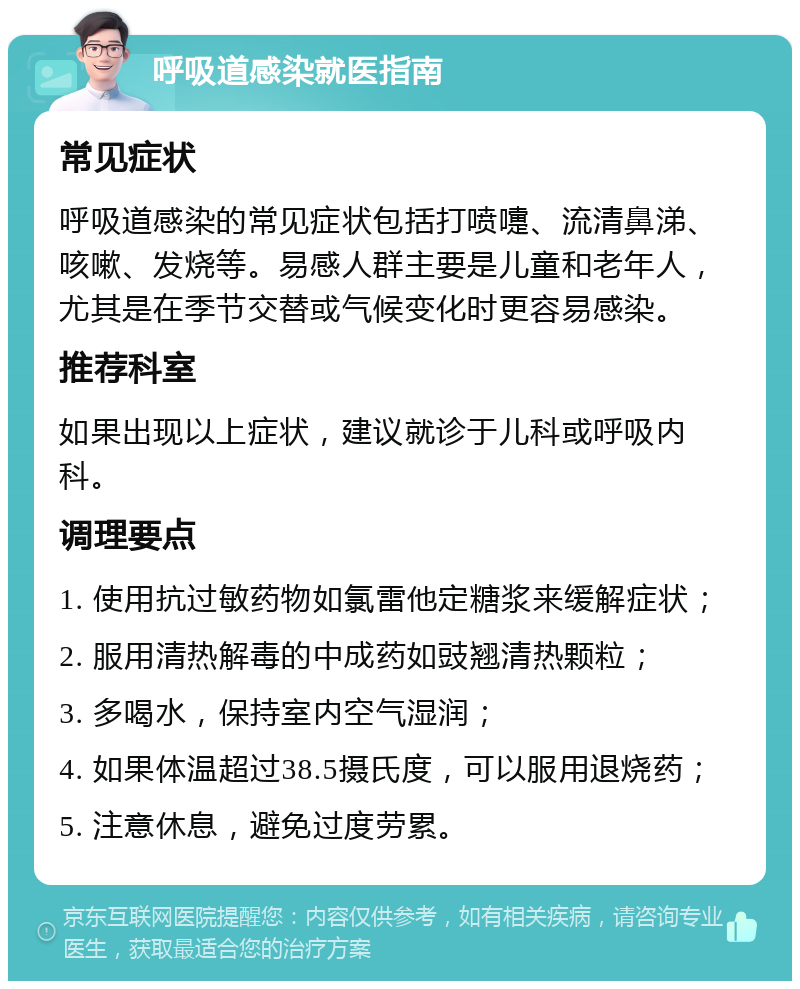 呼吸道感染就医指南 常见症状 呼吸道感染的常见症状包括打喷嚏、流清鼻涕、咳嗽、发烧等。易感人群主要是儿童和老年人，尤其是在季节交替或气候变化时更容易感染。 推荐科室 如果出现以上症状，建议就诊于儿科或呼吸内科。 调理要点 1. 使用抗过敏药物如氯雷他定糖浆来缓解症状； 2. 服用清热解毒的中成药如豉翘清热颗粒； 3. 多喝水，保持室内空气湿润； 4. 如果体温超过38.5摄氏度，可以服用退烧药； 5. 注意休息，避免过度劳累。