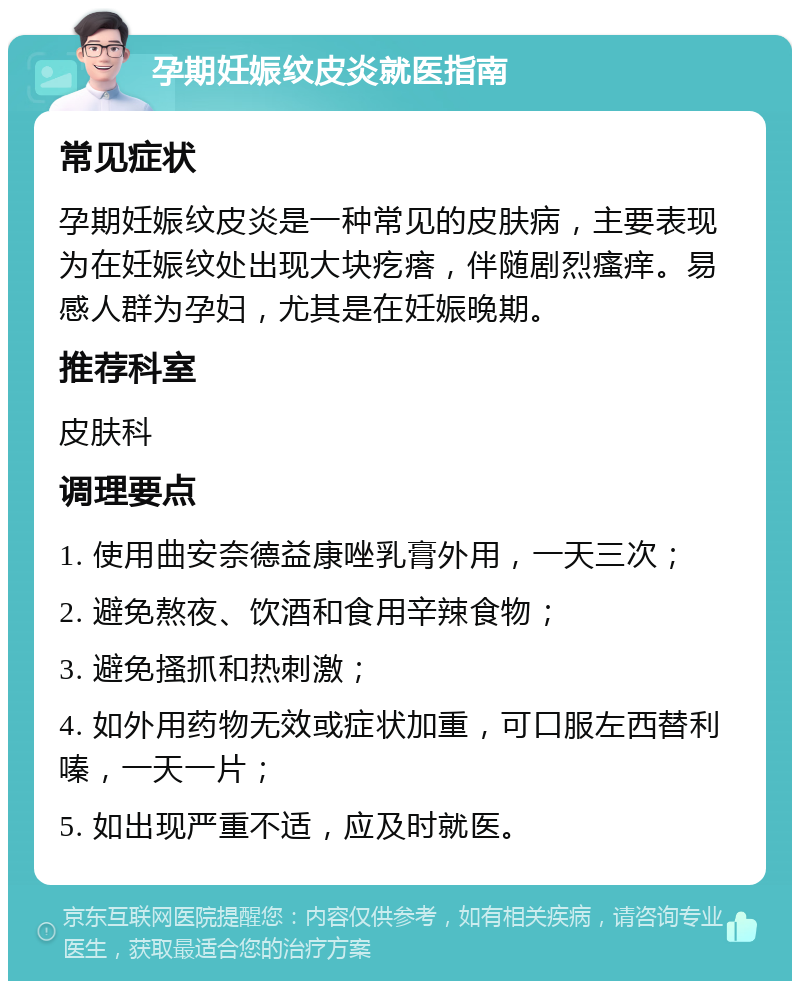 孕期妊娠纹皮炎就医指南 常见症状 孕期妊娠纹皮炎是一种常见的皮肤病，主要表现为在妊娠纹处出现大块疙瘩，伴随剧烈瘙痒。易感人群为孕妇，尤其是在妊娠晚期。 推荐科室 皮肤科 调理要点 1. 使用曲安奈德益康唑乳膏外用，一天三次； 2. 避免熬夜、饮酒和食用辛辣食物； 3. 避免搔抓和热刺激； 4. 如外用药物无效或症状加重，可口服左西替利嗪，一天一片； 5. 如出现严重不适，应及时就医。