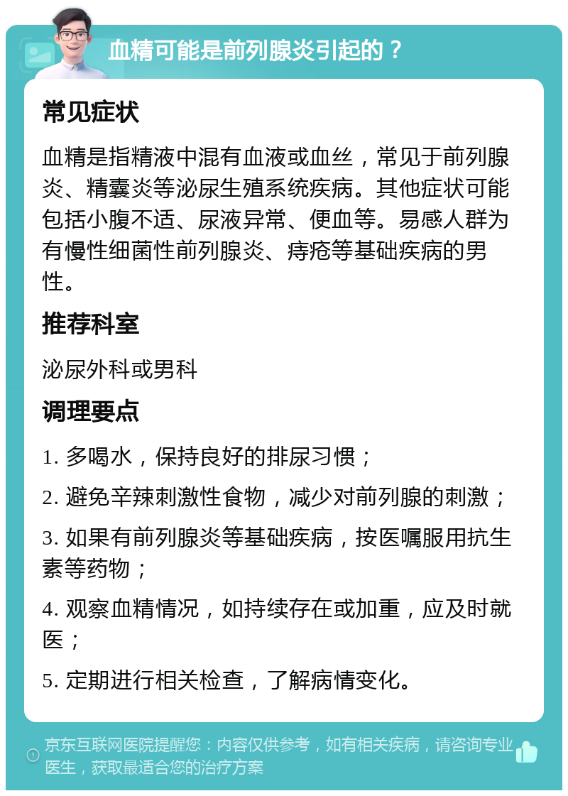 血精可能是前列腺炎引起的？ 常见症状 血精是指精液中混有血液或血丝，常见于前列腺炎、精囊炎等泌尿生殖系统疾病。其他症状可能包括小腹不适、尿液异常、便血等。易感人群为有慢性细菌性前列腺炎、痔疮等基础疾病的男性。 推荐科室 泌尿外科或男科 调理要点 1. 多喝水，保持良好的排尿习惯； 2. 避免辛辣刺激性食物，减少对前列腺的刺激； 3. 如果有前列腺炎等基础疾病，按医嘱服用抗生素等药物； 4. 观察血精情况，如持续存在或加重，应及时就医； 5. 定期进行相关检查，了解病情变化。