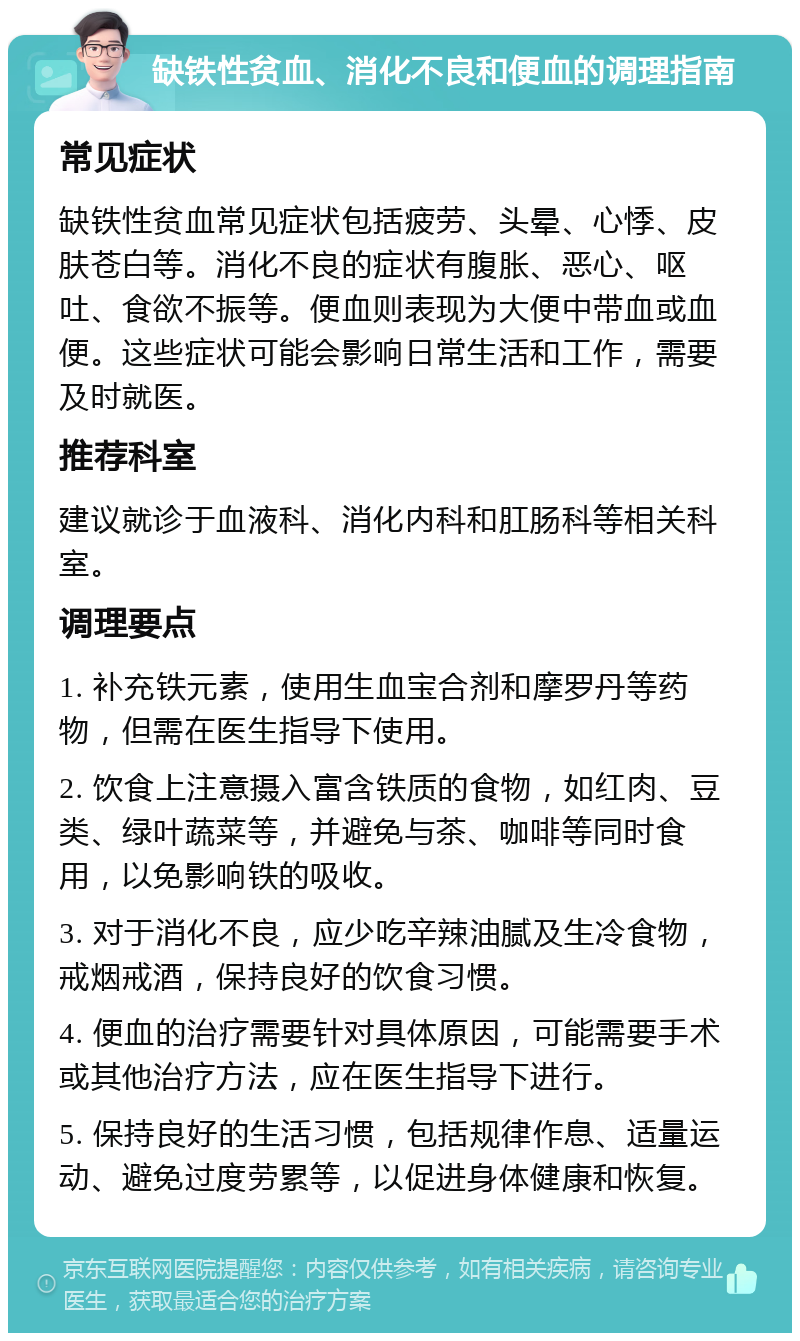 缺铁性贫血、消化不良和便血的调理指南 常见症状 缺铁性贫血常见症状包括疲劳、头晕、心悸、皮肤苍白等。消化不良的症状有腹胀、恶心、呕吐、食欲不振等。便血则表现为大便中带血或血便。这些症状可能会影响日常生活和工作，需要及时就医。 推荐科室 建议就诊于血液科、消化内科和肛肠科等相关科室。 调理要点 1. 补充铁元素，使用生血宝合剂和摩罗丹等药物，但需在医生指导下使用。 2. 饮食上注意摄入富含铁质的食物，如红肉、豆类、绿叶蔬菜等，并避免与茶、咖啡等同时食用，以免影响铁的吸收。 3. 对于消化不良，应少吃辛辣油腻及生冷食物，戒烟戒酒，保持良好的饮食习惯。 4. 便血的治疗需要针对具体原因，可能需要手术或其他治疗方法，应在医生指导下进行。 5. 保持良好的生活习惯，包括规律作息、适量运动、避免过度劳累等，以促进身体健康和恢复。