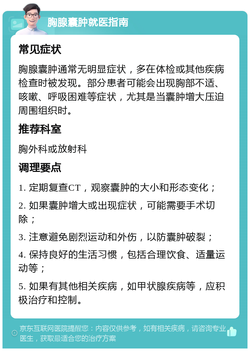 胸腺囊肿就医指南 常见症状 胸腺囊肿通常无明显症状，多在体检或其他疾病检查时被发现。部分患者可能会出现胸部不适、咳嗽、呼吸困难等症状，尤其是当囊肿增大压迫周围组织时。 推荐科室 胸外科或放射科 调理要点 1. 定期复查CT，观察囊肿的大小和形态变化； 2. 如果囊肿增大或出现症状，可能需要手术切除； 3. 注意避免剧烈运动和外伤，以防囊肿破裂； 4. 保持良好的生活习惯，包括合理饮食、适量运动等； 5. 如果有其他相关疾病，如甲状腺疾病等，应积极治疗和控制。