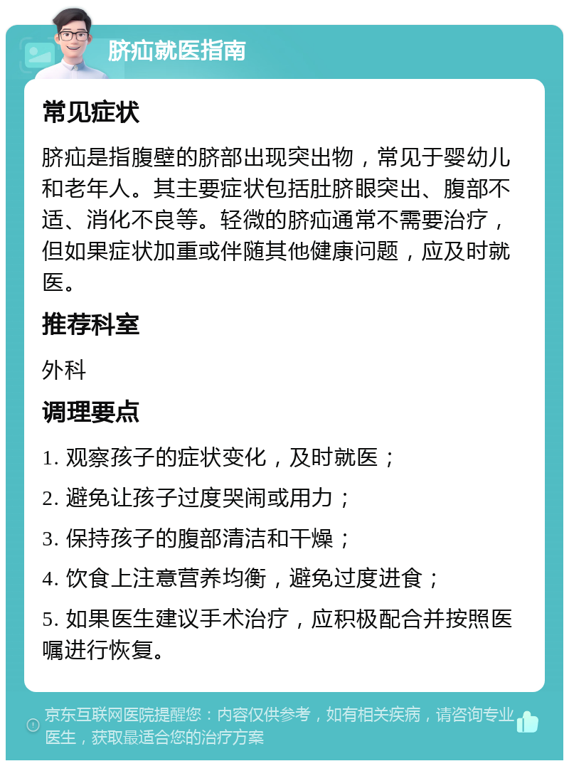 脐疝就医指南 常见症状 脐疝是指腹壁的脐部出现突出物，常见于婴幼儿和老年人。其主要症状包括肚脐眼突出、腹部不适、消化不良等。轻微的脐疝通常不需要治疗，但如果症状加重或伴随其他健康问题，应及时就医。 推荐科室 外科 调理要点 1. 观察孩子的症状变化，及时就医； 2. 避免让孩子过度哭闹或用力； 3. 保持孩子的腹部清洁和干燥； 4. 饮食上注意营养均衡，避免过度进食； 5. 如果医生建议手术治疗，应积极配合并按照医嘱进行恢复。