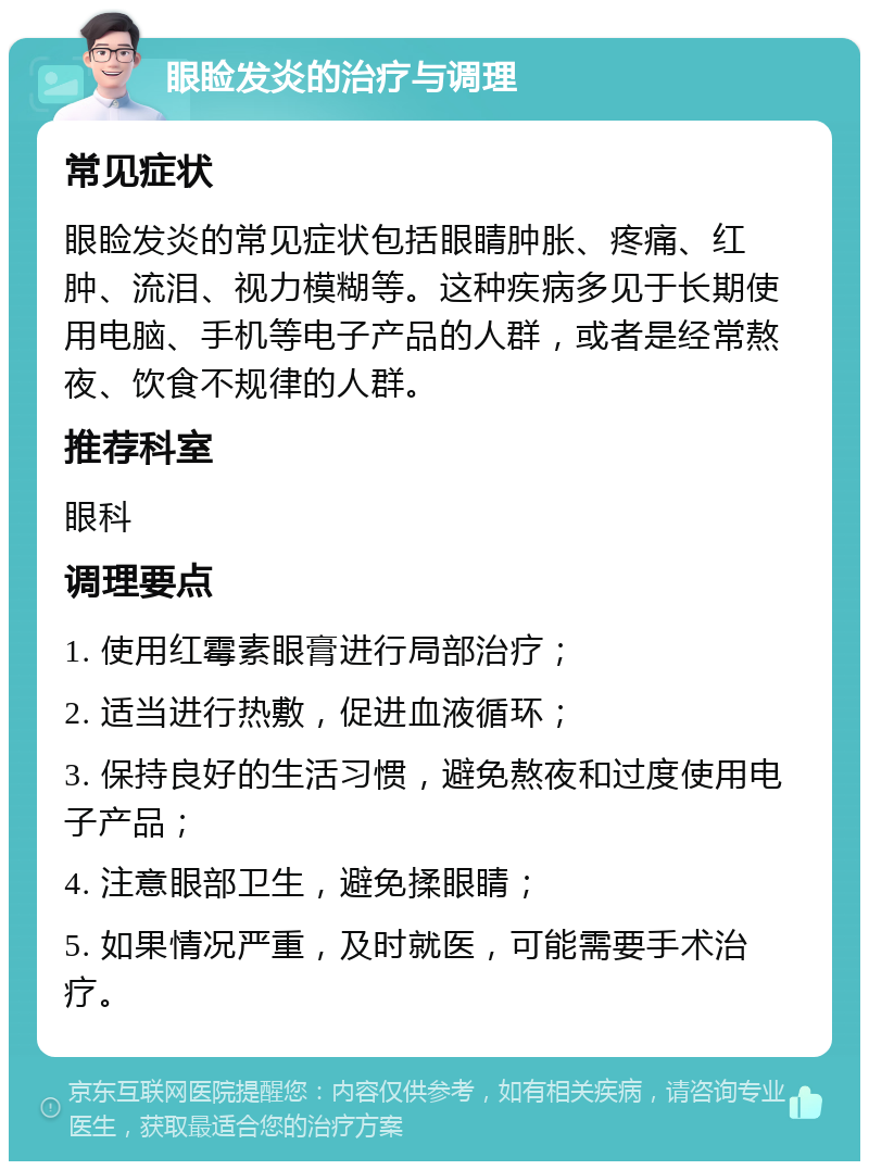 眼睑发炎的治疗与调理 常见症状 眼睑发炎的常见症状包括眼睛肿胀、疼痛、红肿、流泪、视力模糊等。这种疾病多见于长期使用电脑、手机等电子产品的人群，或者是经常熬夜、饮食不规律的人群。 推荐科室 眼科 调理要点 1. 使用红霉素眼膏进行局部治疗； 2. 适当进行热敷，促进血液循环； 3. 保持良好的生活习惯，避免熬夜和过度使用电子产品； 4. 注意眼部卫生，避免揉眼睛； 5. 如果情况严重，及时就医，可能需要手术治疗。